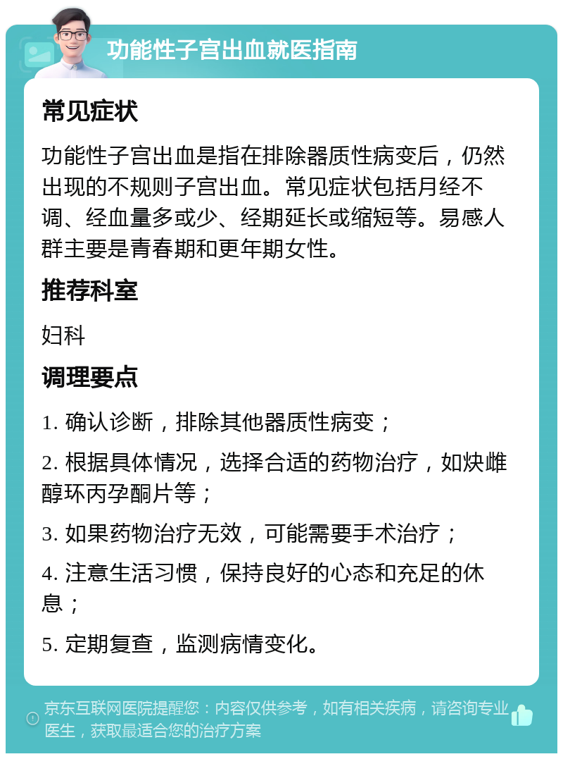 功能性子宫出血就医指南 常见症状 功能性子宫出血是指在排除器质性病变后，仍然出现的不规则子宫出血。常见症状包括月经不调、经血量多或少、经期延长或缩短等。易感人群主要是青春期和更年期女性。 推荐科室 妇科 调理要点 1. 确认诊断，排除其他器质性病变； 2. 根据具体情况，选择合适的药物治疗，如炔雌醇环丙孕酮片等； 3. 如果药物治疗无效，可能需要手术治疗； 4. 注意生活习惯，保持良好的心态和充足的休息； 5. 定期复查，监测病情变化。