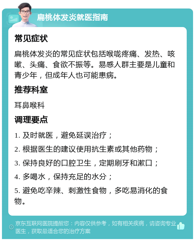 扁桃体发炎就医指南 常见症状 扁桃体发炎的常见症状包括喉咙疼痛、发热、咳嗽、头痛、食欲不振等。易感人群主要是儿童和青少年，但成年人也可能患病。 推荐科室 耳鼻喉科 调理要点 1. 及时就医，避免延误治疗； 2. 根据医生的建议使用抗生素或其他药物； 3. 保持良好的口腔卫生，定期刷牙和漱口； 4. 多喝水，保持充足的水分； 5. 避免吃辛辣、刺激性食物，多吃易消化的食物。