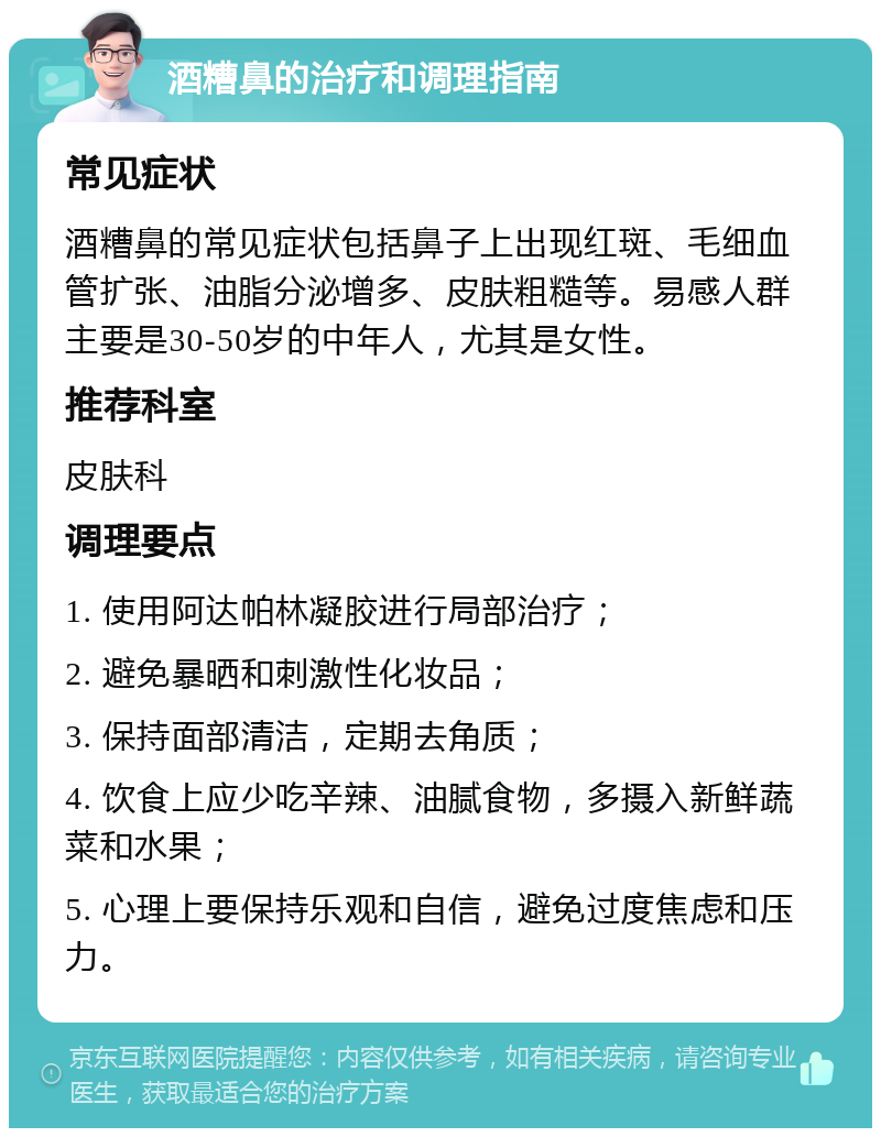 酒糟鼻的治疗和调理指南 常见症状 酒糟鼻的常见症状包括鼻子上出现红斑、毛细血管扩张、油脂分泌增多、皮肤粗糙等。易感人群主要是30-50岁的中年人，尤其是女性。 推荐科室 皮肤科 调理要点 1. 使用阿达帕林凝胶进行局部治疗； 2. 避免暴晒和刺激性化妆品； 3. 保持面部清洁，定期去角质； 4. 饮食上应少吃辛辣、油腻食物，多摄入新鲜蔬菜和水果； 5. 心理上要保持乐观和自信，避免过度焦虑和压力。