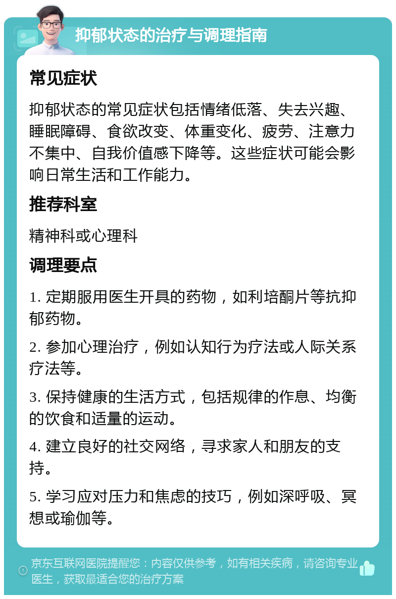 抑郁状态的治疗与调理指南 常见症状 抑郁状态的常见症状包括情绪低落、失去兴趣、睡眠障碍、食欲改变、体重变化、疲劳、注意力不集中、自我价值感下降等。这些症状可能会影响日常生活和工作能力。 推荐科室 精神科或心理科 调理要点 1. 定期服用医生开具的药物，如利培酮片等抗抑郁药物。 2. 参加心理治疗，例如认知行为疗法或人际关系疗法等。 3. 保持健康的生活方式，包括规律的作息、均衡的饮食和适量的运动。 4. 建立良好的社交网络，寻求家人和朋友的支持。 5. 学习应对压力和焦虑的技巧，例如深呼吸、冥想或瑜伽等。