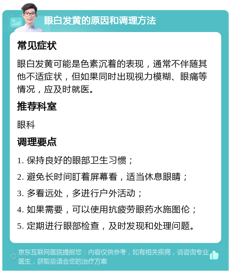 眼白发黄的原因和调理方法 常见症状 眼白发黄可能是色素沉着的表现，通常不伴随其他不适症状，但如果同时出现视力模糊、眼痛等情况，应及时就医。 推荐科室 眼科 调理要点 1. 保持良好的眼部卫生习惯； 2. 避免长时间盯着屏幕看，适当休息眼睛； 3. 多看远处，多进行户外活动； 4. 如果需要，可以使用抗疲劳眼药水施图伦； 5. 定期进行眼部检查，及时发现和处理问题。