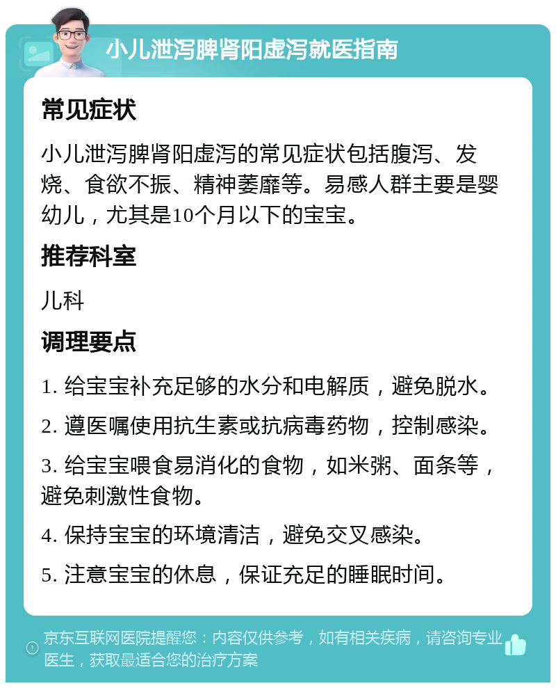 小儿泄泻脾肾阳虚泻就医指南 常见症状 小儿泄泻脾肾阳虚泻的常见症状包括腹泻、发烧、食欲不振、精神萎靡等。易感人群主要是婴幼儿，尤其是10个月以下的宝宝。 推荐科室 儿科 调理要点 1. 给宝宝补充足够的水分和电解质，避免脱水。 2. 遵医嘱使用抗生素或抗病毒药物，控制感染。 3. 给宝宝喂食易消化的食物，如米粥、面条等，避免刺激性食物。 4. 保持宝宝的环境清洁，避免交叉感染。 5. 注意宝宝的休息，保证充足的睡眠时间。