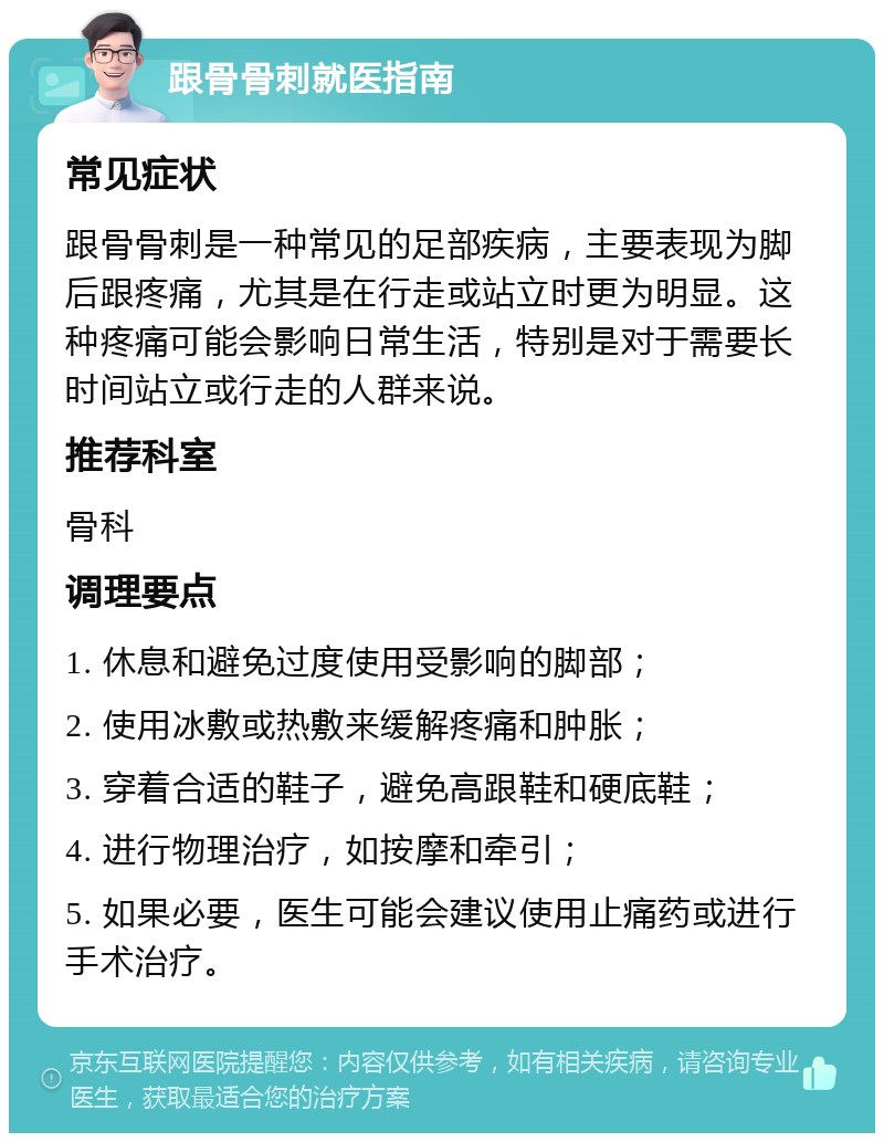 跟骨骨刺就医指南 常见症状 跟骨骨刺是一种常见的足部疾病，主要表现为脚后跟疼痛，尤其是在行走或站立时更为明显。这种疼痛可能会影响日常生活，特别是对于需要长时间站立或行走的人群来说。 推荐科室 骨科 调理要点 1. 休息和避免过度使用受影响的脚部； 2. 使用冰敷或热敷来缓解疼痛和肿胀； 3. 穿着合适的鞋子，避免高跟鞋和硬底鞋； 4. 进行物理治疗，如按摩和牵引； 5. 如果必要，医生可能会建议使用止痛药或进行手术治疗。