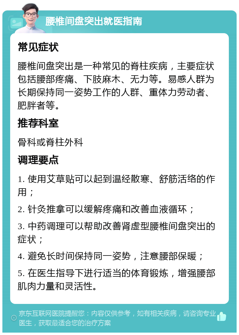 腰椎间盘突出就医指南 常见症状 腰椎间盘突出是一种常见的脊柱疾病，主要症状包括腰部疼痛、下肢麻木、无力等。易感人群为长期保持同一姿势工作的人群、重体力劳动者、肥胖者等。 推荐科室 骨科或脊柱外科 调理要点 1. 使用艾草贴可以起到温经散寒、舒筋活络的作用； 2. 针灸推拿可以缓解疼痛和改善血液循环； 3. 中药调理可以帮助改善肾虚型腰椎间盘突出的症状； 4. 避免长时间保持同一姿势，注意腰部保暖； 5. 在医生指导下进行适当的体育锻炼，增强腰部肌肉力量和灵活性。