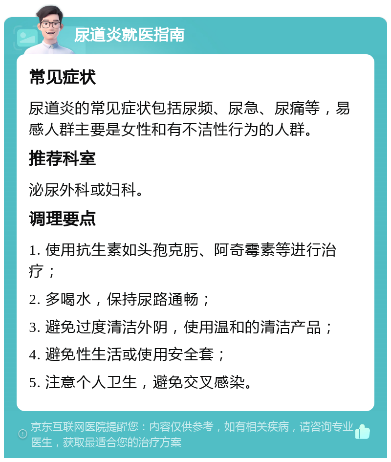 尿道炎就医指南 常见症状 尿道炎的常见症状包括尿频、尿急、尿痛等，易感人群主要是女性和有不洁性行为的人群。 推荐科室 泌尿外科或妇科。 调理要点 1. 使用抗生素如头孢克肟、阿奇霉素等进行治疗； 2. 多喝水，保持尿路通畅； 3. 避免过度清洁外阴，使用温和的清洁产品； 4. 避免性生活或使用安全套； 5. 注意个人卫生，避免交叉感染。