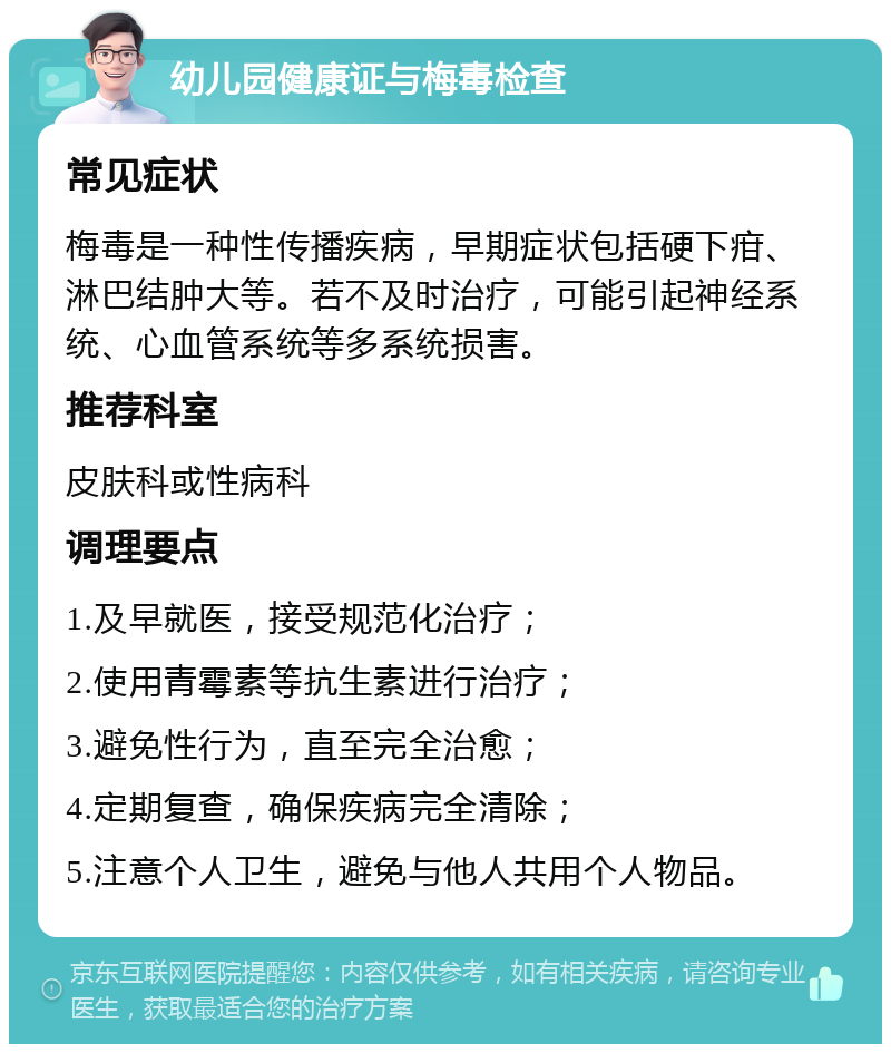 幼儿园健康证与梅毒检查 常见症状 梅毒是一种性传播疾病，早期症状包括硬下疳、淋巴结肿大等。若不及时治疗，可能引起神经系统、心血管系统等多系统损害。 推荐科室 皮肤科或性病科 调理要点 1.及早就医，接受规范化治疗； 2.使用青霉素等抗生素进行治疗； 3.避免性行为，直至完全治愈； 4.定期复查，确保疾病完全清除； 5.注意个人卫生，避免与他人共用个人物品。