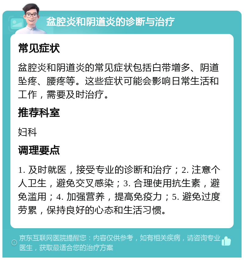 盆腔炎和阴道炎的诊断与治疗 常见症状 盆腔炎和阴道炎的常见症状包括白带增多、阴道坠疼、腰疼等。这些症状可能会影响日常生活和工作，需要及时治疗。 推荐科室 妇科 调理要点 1. 及时就医，接受专业的诊断和治疗；2. 注意个人卫生，避免交叉感染；3. 合理使用抗生素，避免滥用；4. 加强营养，提高免疫力；5. 避免过度劳累，保持良好的心态和生活习惯。