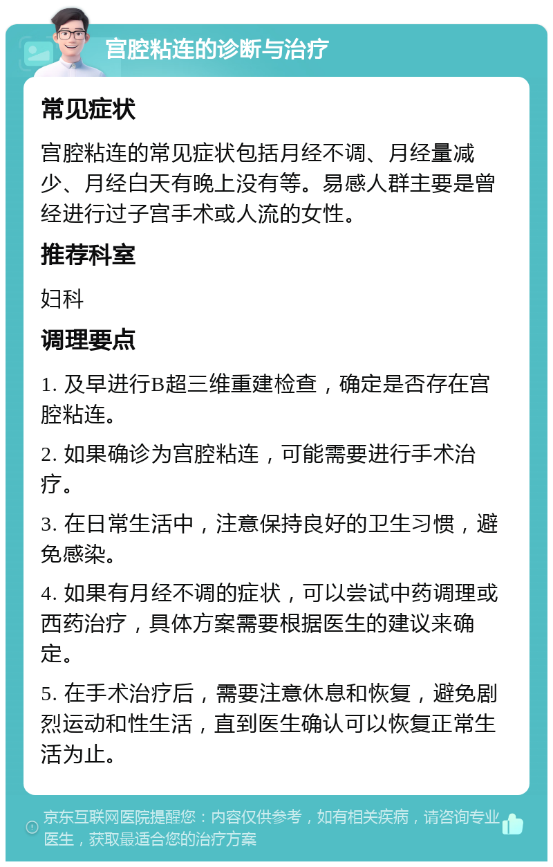 宫腔粘连的诊断与治疗 常见症状 宫腔粘连的常见症状包括月经不调、月经量减少、月经白天有晚上没有等。易感人群主要是曾经进行过子宫手术或人流的女性。 推荐科室 妇科 调理要点 1. 及早进行B超三维重建检查，确定是否存在宫腔粘连。 2. 如果确诊为宫腔粘连，可能需要进行手术治疗。 3. 在日常生活中，注意保持良好的卫生习惯，避免感染。 4. 如果有月经不调的症状，可以尝试中药调理或西药治疗，具体方案需要根据医生的建议来确定。 5. 在手术治疗后，需要注意休息和恢复，避免剧烈运动和性生活，直到医生确认可以恢复正常生活为止。