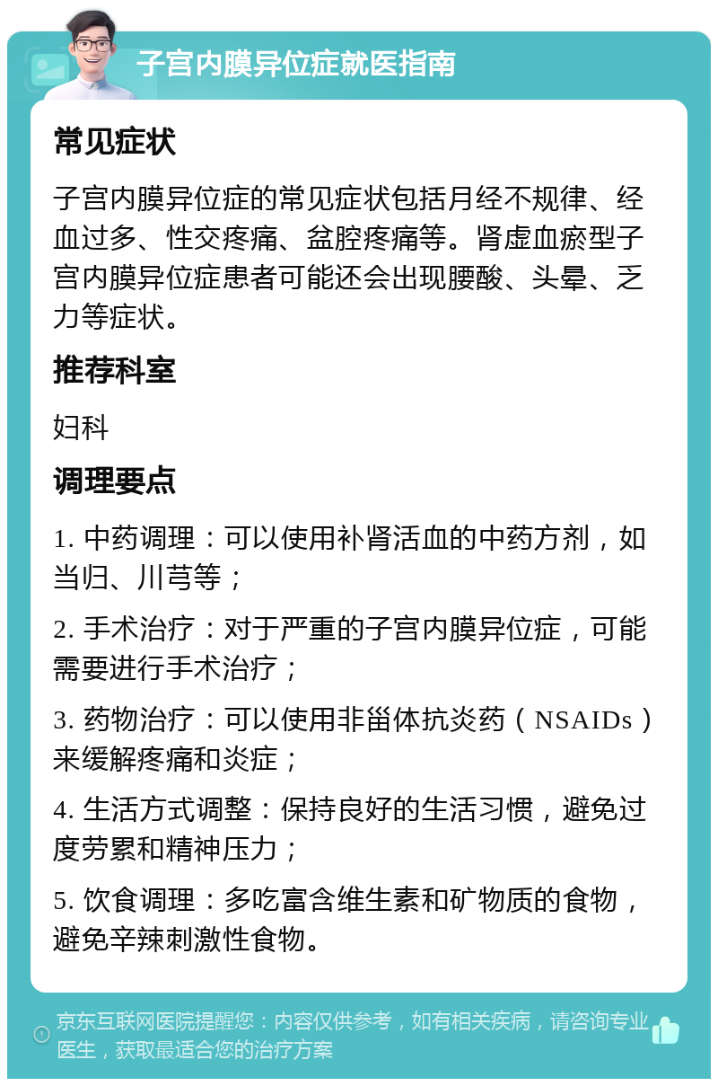 子宫内膜异位症就医指南 常见症状 子宫内膜异位症的常见症状包括月经不规律、经血过多、性交疼痛、盆腔疼痛等。肾虚血瘀型子宫内膜异位症患者可能还会出现腰酸、头晕、乏力等症状。 推荐科室 妇科 调理要点 1. 中药调理：可以使用补肾活血的中药方剂，如当归、川芎等； 2. 手术治疗：对于严重的子宫内膜异位症，可能需要进行手术治疗； 3. 药物治疗：可以使用非甾体抗炎药（NSAIDs）来缓解疼痛和炎症； 4. 生活方式调整：保持良好的生活习惯，避免过度劳累和精神压力； 5. 饮食调理：多吃富含维生素和矿物质的食物，避免辛辣刺激性食物。