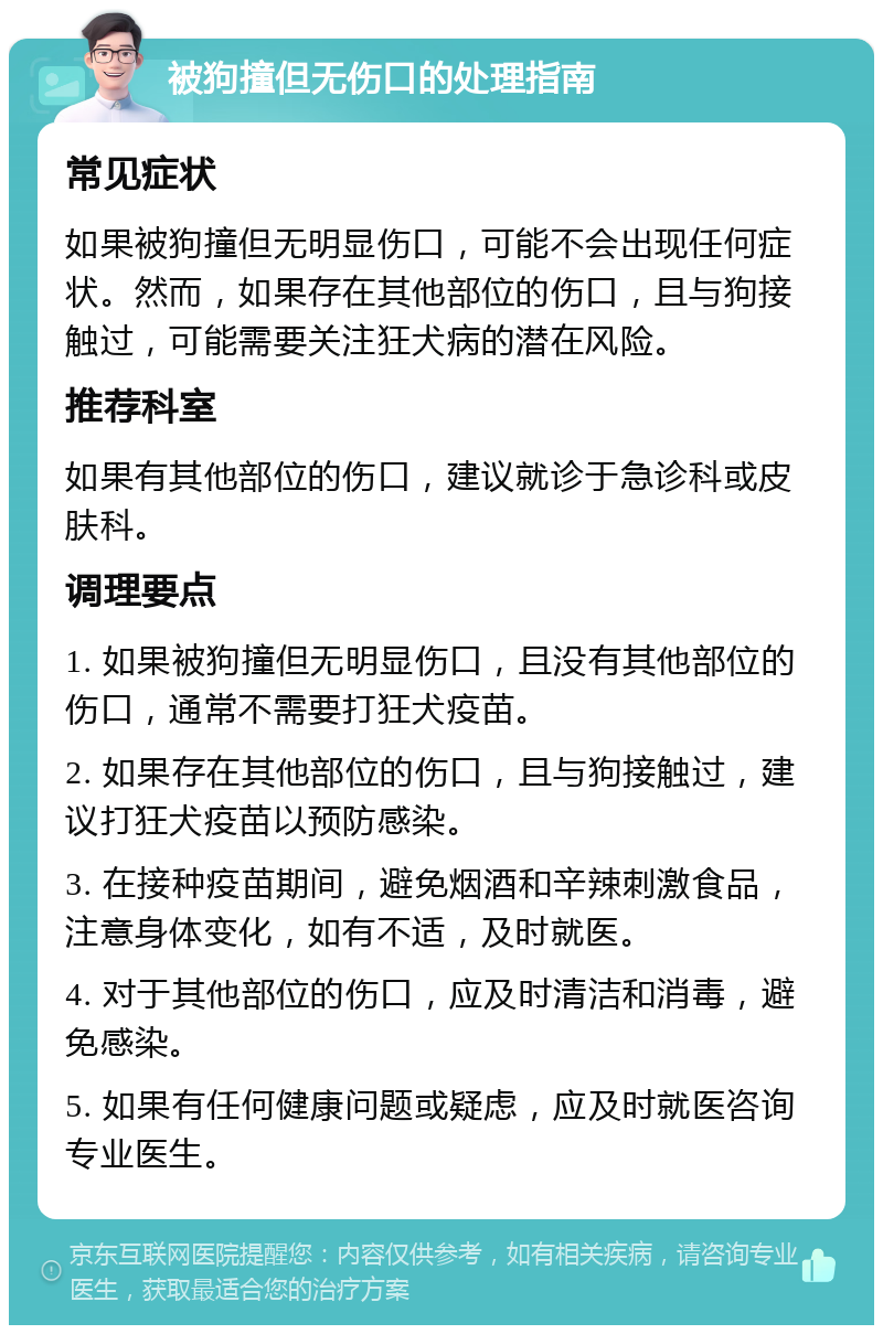 被狗撞但无伤口的处理指南 常见症状 如果被狗撞但无明显伤口，可能不会出现任何症状。然而，如果存在其他部位的伤口，且与狗接触过，可能需要关注狂犬病的潜在风险。 推荐科室 如果有其他部位的伤口，建议就诊于急诊科或皮肤科。 调理要点 1. 如果被狗撞但无明显伤口，且没有其他部位的伤口，通常不需要打狂犬疫苗。 2. 如果存在其他部位的伤口，且与狗接触过，建议打狂犬疫苗以预防感染。 3. 在接种疫苗期间，避免烟酒和辛辣刺激食品，注意身体变化，如有不适，及时就医。 4. 对于其他部位的伤口，应及时清洁和消毒，避免感染。 5. 如果有任何健康问题或疑虑，应及时就医咨询专业医生。