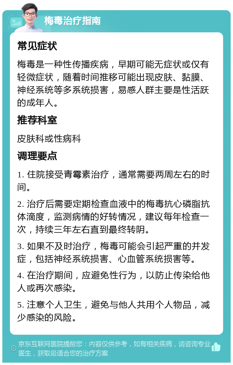 梅毒治疗指南 常见症状 梅毒是一种性传播疾病，早期可能无症状或仅有轻微症状，随着时间推移可能出现皮肤、黏膜、神经系统等多系统损害，易感人群主要是性活跃的成年人。 推荐科室 皮肤科或性病科 调理要点 1. 住院接受青霉素治疗，通常需要两周左右的时间。 2. 治疗后需要定期检查血液中的梅毒抗心磷脂抗体滴度，监测病情的好转情况，建议每年检查一次，持续三年左右直到最终转阴。 3. 如果不及时治疗，梅毒可能会引起严重的并发症，包括神经系统损害、心血管系统损害等。 4. 在治疗期间，应避免性行为，以防止传染给他人或再次感染。 5. 注意个人卫生，避免与他人共用个人物品，减少感染的风险。