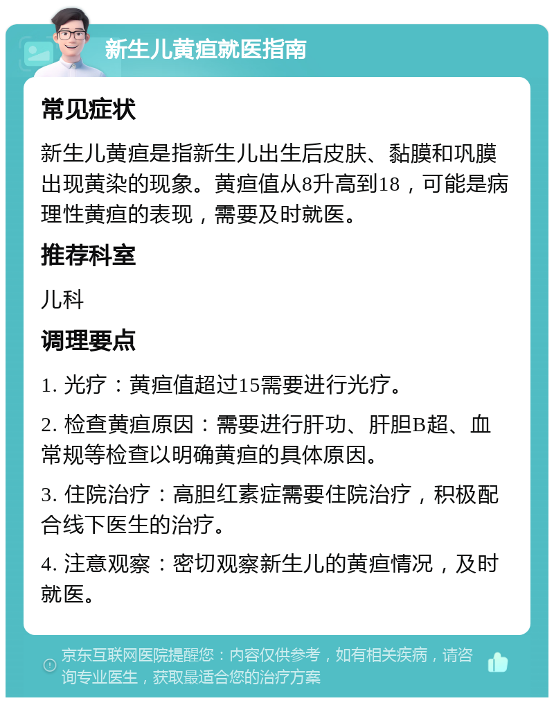 新生儿黄疸就医指南 常见症状 新生儿黄疸是指新生儿出生后皮肤、黏膜和巩膜出现黄染的现象。黄疸值从8升高到18，可能是病理性黄疸的表现，需要及时就医。 推荐科室 儿科 调理要点 1. 光疗：黄疸值超过15需要进行光疗。 2. 检查黄疸原因：需要进行肝功、肝胆B超、血常规等检查以明确黄疸的具体原因。 3. 住院治疗：高胆红素症需要住院治疗，积极配合线下医生的治疗。 4. 注意观察：密切观察新生儿的黄疸情况，及时就医。