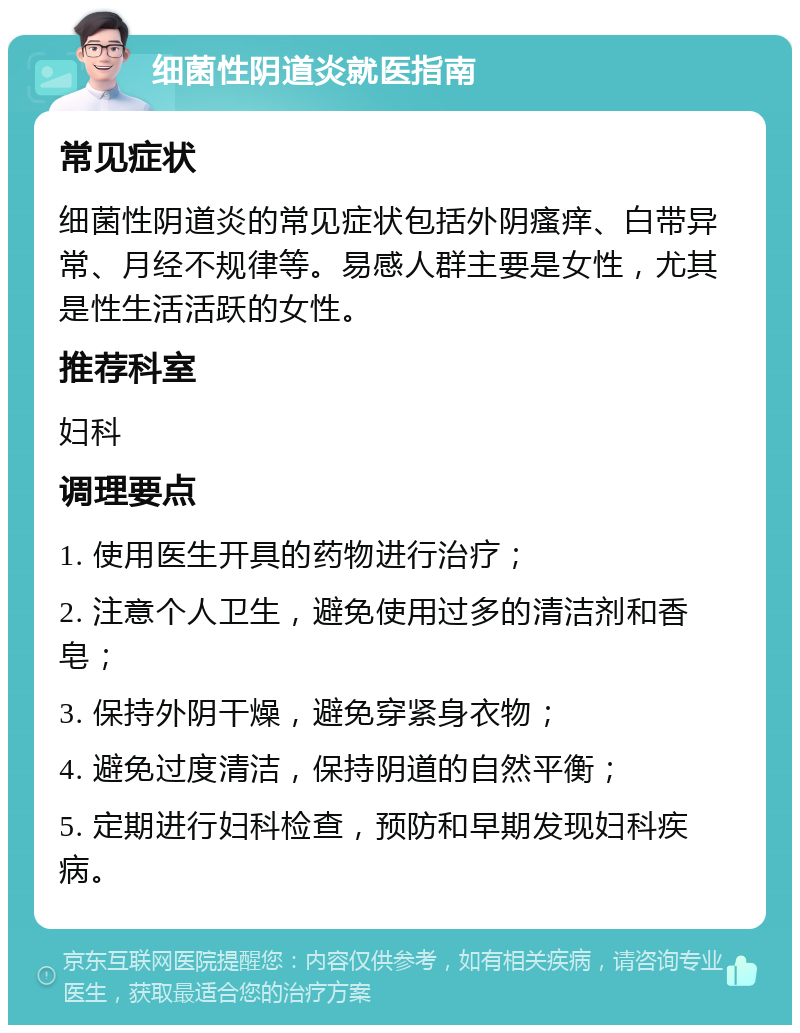 细菌性阴道炎就医指南 常见症状 细菌性阴道炎的常见症状包括外阴瘙痒、白带异常、月经不规律等。易感人群主要是女性，尤其是性生活活跃的女性。 推荐科室 妇科 调理要点 1. 使用医生开具的药物进行治疗； 2. 注意个人卫生，避免使用过多的清洁剂和香皂； 3. 保持外阴干燥，避免穿紧身衣物； 4. 避免过度清洁，保持阴道的自然平衡； 5. 定期进行妇科检查，预防和早期发现妇科疾病。