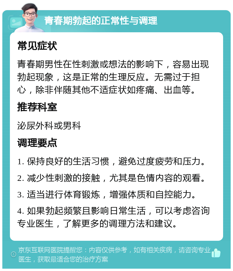 青春期勃起的正常性与调理 常见症状 青春期男性在性刺激或想法的影响下，容易出现勃起现象，这是正常的生理反应。无需过于担心，除非伴随其他不适症状如疼痛、出血等。 推荐科室 泌尿外科或男科 调理要点 1. 保持良好的生活习惯，避免过度疲劳和压力。 2. 减少性刺激的接触，尤其是色情内容的观看。 3. 适当进行体育锻炼，增强体质和自控能力。 4. 如果勃起频繁且影响日常生活，可以考虑咨询专业医生，了解更多的调理方法和建议。