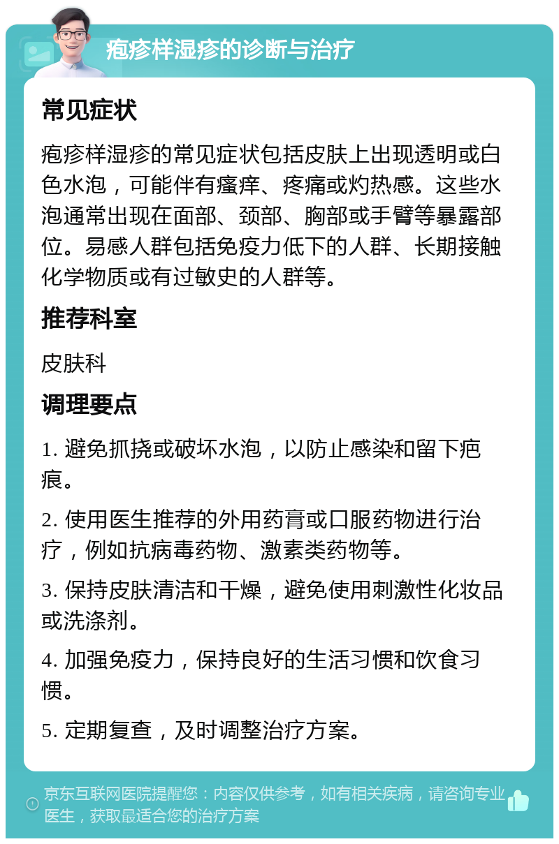 疱疹样湿疹的诊断与治疗 常见症状 疱疹样湿疹的常见症状包括皮肤上出现透明或白色水泡，可能伴有瘙痒、疼痛或灼热感。这些水泡通常出现在面部、颈部、胸部或手臂等暴露部位。易感人群包括免疫力低下的人群、长期接触化学物质或有过敏史的人群等。 推荐科室 皮肤科 调理要点 1. 避免抓挠或破坏水泡，以防止感染和留下疤痕。 2. 使用医生推荐的外用药膏或口服药物进行治疗，例如抗病毒药物、激素类药物等。 3. 保持皮肤清洁和干燥，避免使用刺激性化妆品或洗涤剂。 4. 加强免疫力，保持良好的生活习惯和饮食习惯。 5. 定期复查，及时调整治疗方案。