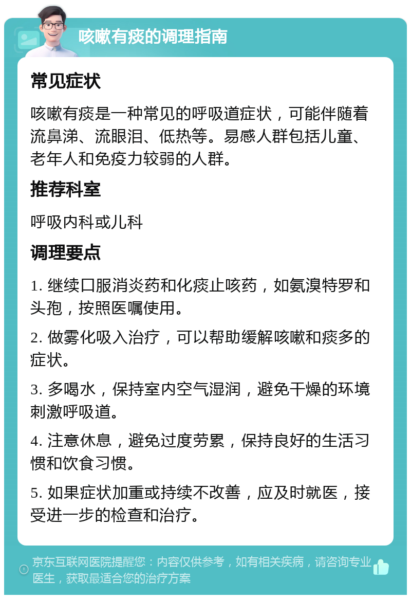 咳嗽有痰的调理指南 常见症状 咳嗽有痰是一种常见的呼吸道症状，可能伴随着流鼻涕、流眼泪、低热等。易感人群包括儿童、老年人和免疫力较弱的人群。 推荐科室 呼吸内科或儿科 调理要点 1. 继续口服消炎药和化痰止咳药，如氨溴特罗和头孢，按照医嘱使用。 2. 做雾化吸入治疗，可以帮助缓解咳嗽和痰多的症状。 3. 多喝水，保持室内空气湿润，避免干燥的环境刺激呼吸道。 4. 注意休息，避免过度劳累，保持良好的生活习惯和饮食习惯。 5. 如果症状加重或持续不改善，应及时就医，接受进一步的检查和治疗。