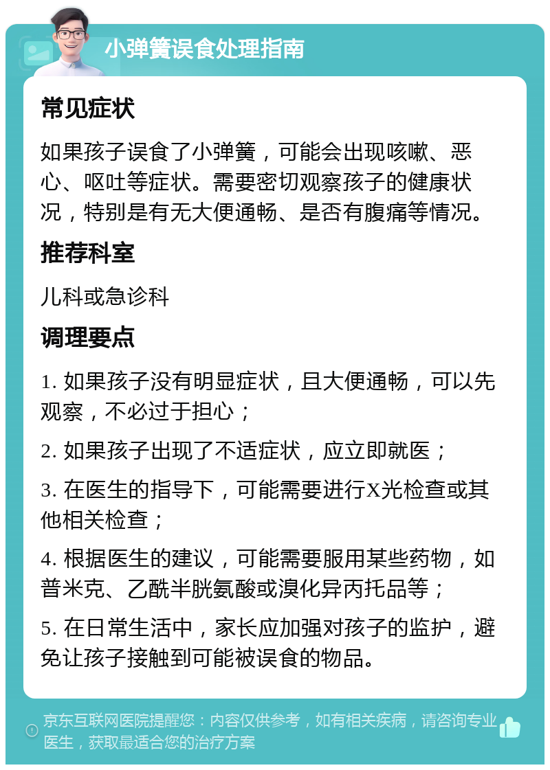 小弹簧误食处理指南 常见症状 如果孩子误食了小弹簧，可能会出现咳嗽、恶心、呕吐等症状。需要密切观察孩子的健康状况，特别是有无大便通畅、是否有腹痛等情况。 推荐科室 儿科或急诊科 调理要点 1. 如果孩子没有明显症状，且大便通畅，可以先观察，不必过于担心； 2. 如果孩子出现了不适症状，应立即就医； 3. 在医生的指导下，可能需要进行X光检查或其他相关检查； 4. 根据医生的建议，可能需要服用某些药物，如普米克、乙酰半胱氨酸或溴化异丙托品等； 5. 在日常生活中，家长应加强对孩子的监护，避免让孩子接触到可能被误食的物品。