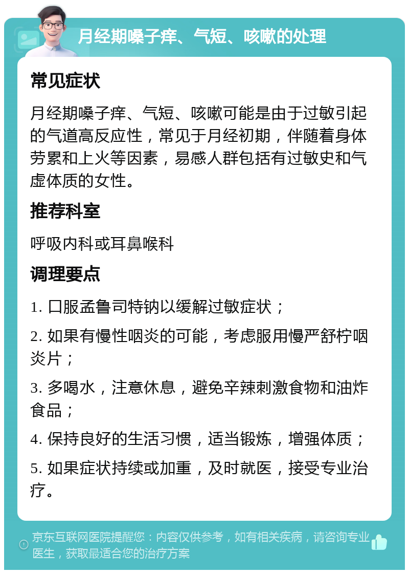 月经期嗓子痒、气短、咳嗽的处理 常见症状 月经期嗓子痒、气短、咳嗽可能是由于过敏引起的气道高反应性，常见于月经初期，伴随着身体劳累和上火等因素，易感人群包括有过敏史和气虚体质的女性。 推荐科室 呼吸内科或耳鼻喉科 调理要点 1. 口服孟鲁司特钠以缓解过敏症状； 2. 如果有慢性咽炎的可能，考虑服用慢严舒柠咽炎片； 3. 多喝水，注意休息，避免辛辣刺激食物和油炸食品； 4. 保持良好的生活习惯，适当锻炼，增强体质； 5. 如果症状持续或加重，及时就医，接受专业治疗。