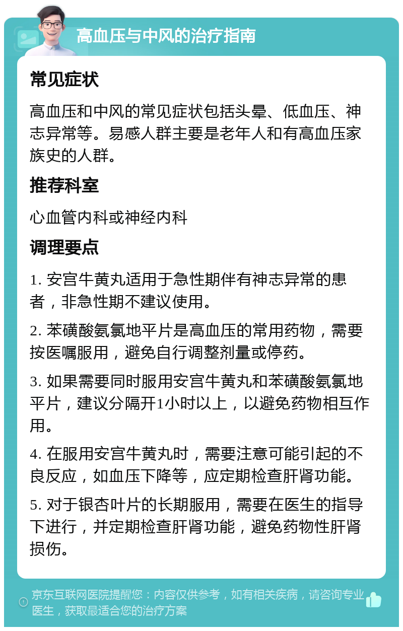 高血压与中风的治疗指南 常见症状 高血压和中风的常见症状包括头晕、低血压、神志异常等。易感人群主要是老年人和有高血压家族史的人群。 推荐科室 心血管内科或神经内科 调理要点 1. 安宫牛黄丸适用于急性期伴有神志异常的患者，非急性期不建议使用。 2. 苯磺酸氨氯地平片是高血压的常用药物，需要按医嘱服用，避免自行调整剂量或停药。 3. 如果需要同时服用安宫牛黄丸和苯磺酸氨氯地平片，建议分隔开1小时以上，以避免药物相互作用。 4. 在服用安宫牛黄丸时，需要注意可能引起的不良反应，如血压下降等，应定期检查肝肾功能。 5. 对于银杏叶片的长期服用，需要在医生的指导下进行，并定期检查肝肾功能，避免药物性肝肾损伤。