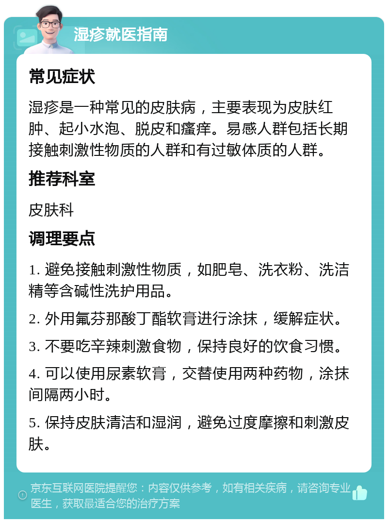 湿疹就医指南 常见症状 湿疹是一种常见的皮肤病，主要表现为皮肤红肿、起小水泡、脱皮和瘙痒。易感人群包括长期接触刺激性物质的人群和有过敏体质的人群。 推荐科室 皮肤科 调理要点 1. 避免接触刺激性物质，如肥皂、洗衣粉、洗洁精等含碱性洗护用品。 2. 外用氟芬那酸丁酯软膏进行涂抹，缓解症状。 3. 不要吃辛辣刺激食物，保持良好的饮食习惯。 4. 可以使用尿素软膏，交替使用两种药物，涂抹间隔两小时。 5. 保持皮肤清洁和湿润，避免过度摩擦和刺激皮肤。