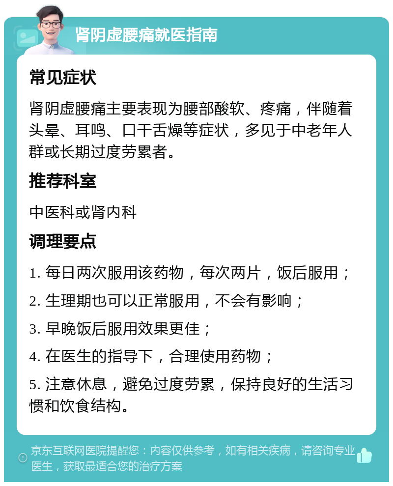 肾阴虚腰痛就医指南 常见症状 肾阴虚腰痛主要表现为腰部酸软、疼痛，伴随着头晕、耳鸣、口干舌燥等症状，多见于中老年人群或长期过度劳累者。 推荐科室 中医科或肾内科 调理要点 1. 每日两次服用该药物，每次两片，饭后服用； 2. 生理期也可以正常服用，不会有影响； 3. 早晚饭后服用效果更佳； 4. 在医生的指导下，合理使用药物； 5. 注意休息，避免过度劳累，保持良好的生活习惯和饮食结构。