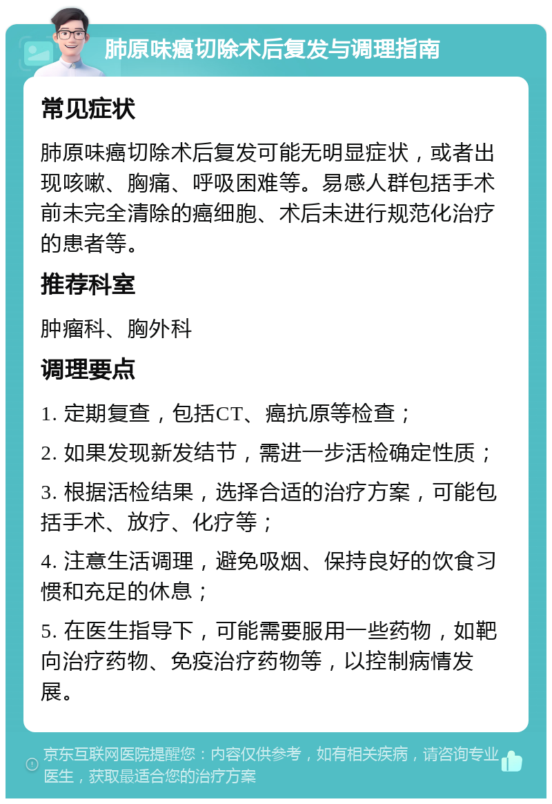 肺原味癌切除术后复发与调理指南 常见症状 肺原味癌切除术后复发可能无明显症状，或者出现咳嗽、胸痛、呼吸困难等。易感人群包括手术前未完全清除的癌细胞、术后未进行规范化治疗的患者等。 推荐科室 肿瘤科、胸外科 调理要点 1. 定期复查，包括CT、癌抗原等检查； 2. 如果发现新发结节，需进一步活检确定性质； 3. 根据活检结果，选择合适的治疗方案，可能包括手术、放疗、化疗等； 4. 注意生活调理，避免吸烟、保持良好的饮食习惯和充足的休息； 5. 在医生指导下，可能需要服用一些药物，如靶向治疗药物、免疫治疗药物等，以控制病情发展。