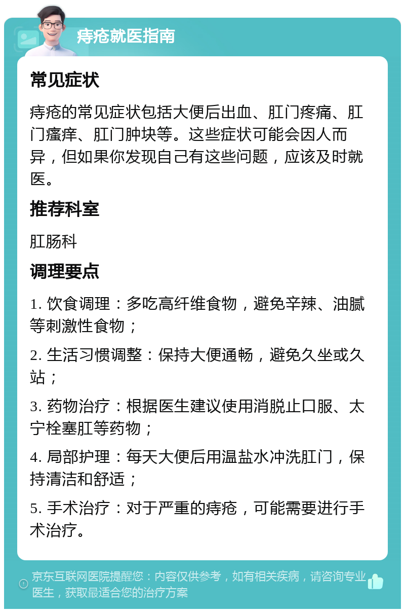 痔疮就医指南 常见症状 痔疮的常见症状包括大便后出血、肛门疼痛、肛门瘙痒、肛门肿块等。这些症状可能会因人而异，但如果你发现自己有这些问题，应该及时就医。 推荐科室 肛肠科 调理要点 1. 饮食调理：多吃高纤维食物，避免辛辣、油腻等刺激性食物； 2. 生活习惯调整：保持大便通畅，避免久坐或久站； 3. 药物治疗：根据医生建议使用消脱止口服、太宁栓塞肛等药物； 4. 局部护理：每天大便后用温盐水冲洗肛门，保持清洁和舒适； 5. 手术治疗：对于严重的痔疮，可能需要进行手术治疗。