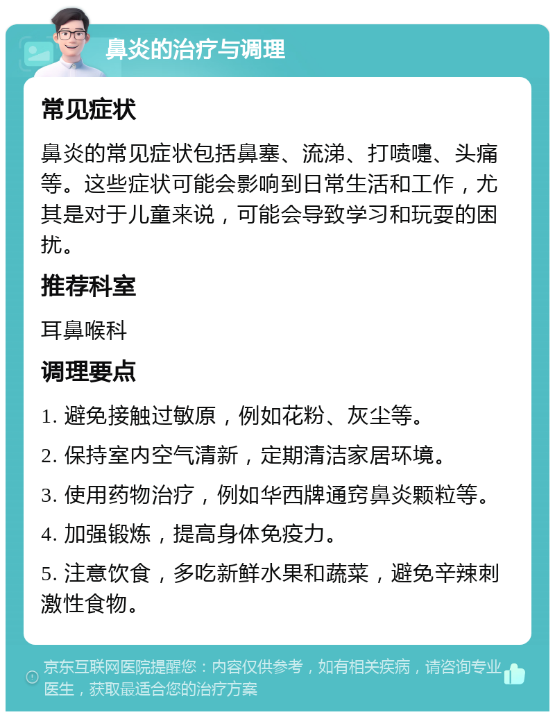 鼻炎的治疗与调理 常见症状 鼻炎的常见症状包括鼻塞、流涕、打喷嚏、头痛等。这些症状可能会影响到日常生活和工作，尤其是对于儿童来说，可能会导致学习和玩耍的困扰。 推荐科室 耳鼻喉科 调理要点 1. 避免接触过敏原，例如花粉、灰尘等。 2. 保持室内空气清新，定期清洁家居环境。 3. 使用药物治疗，例如华西牌通窍鼻炎颗粒等。 4. 加强锻炼，提高身体免疫力。 5. 注意饮食，多吃新鲜水果和蔬菜，避免辛辣刺激性食物。