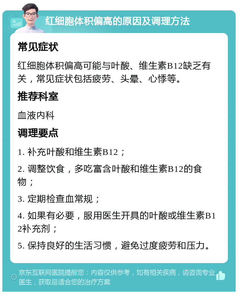 红细胞体积偏高的原因及调理方法 常见症状 红细胞体积偏高可能与叶酸、维生素B12缺乏有关，常见症状包括疲劳、头晕、心悸等。 推荐科室 血液内科 调理要点 1. 补充叶酸和维生素B12； 2. 调整饮食，多吃富含叶酸和维生素B12的食物； 3. 定期检查血常规； 4. 如果有必要，服用医生开具的叶酸或维生素B12补充剂； 5. 保持良好的生活习惯，避免过度疲劳和压力。