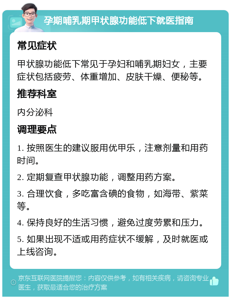 孕期哺乳期甲状腺功能低下就医指南 常见症状 甲状腺功能低下常见于孕妇和哺乳期妇女，主要症状包括疲劳、体重增加、皮肤干燥、便秘等。 推荐科室 内分泌科 调理要点 1. 按照医生的建议服用优甲乐，注意剂量和用药时间。 2. 定期复查甲状腺功能，调整用药方案。 3. 合理饮食，多吃富含碘的食物，如海带、紫菜等。 4. 保持良好的生活习惯，避免过度劳累和压力。 5. 如果出现不适或用药症状不缓解，及时就医或上线咨询。