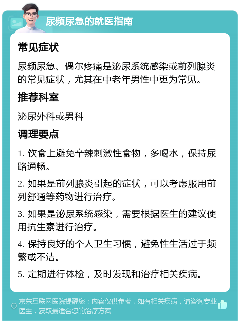 尿频尿急的就医指南 常见症状 尿频尿急、偶尔疼痛是泌尿系统感染或前列腺炎的常见症状，尤其在中老年男性中更为常见。 推荐科室 泌尿外科或男科 调理要点 1. 饮食上避免辛辣刺激性食物，多喝水，保持尿路通畅。 2. 如果是前列腺炎引起的症状，可以考虑服用前列舒通等药物进行治疗。 3. 如果是泌尿系统感染，需要根据医生的建议使用抗生素进行治疗。 4. 保持良好的个人卫生习惯，避免性生活过于频繁或不洁。 5. 定期进行体检，及时发现和治疗相关疾病。