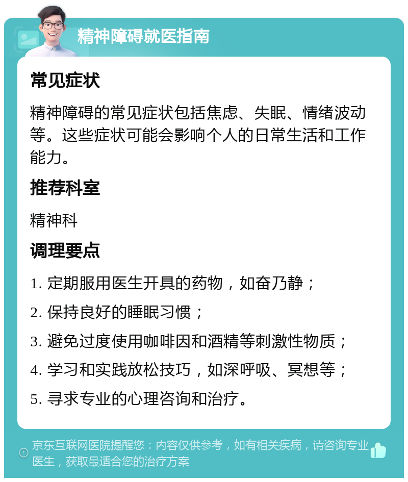 精神障碍就医指南 常见症状 精神障碍的常见症状包括焦虑、失眠、情绪波动等。这些症状可能会影响个人的日常生活和工作能力。 推荐科室 精神科 调理要点 1. 定期服用医生开具的药物，如奋乃静； 2. 保持良好的睡眠习惯； 3. 避免过度使用咖啡因和酒精等刺激性物质； 4. 学习和实践放松技巧，如深呼吸、冥想等； 5. 寻求专业的心理咨询和治疗。