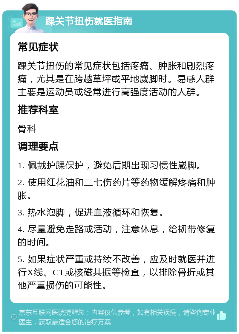 踝关节扭伤就医指南 常见症状 踝关节扭伤的常见症状包括疼痛、肿胀和剧烈疼痛，尤其是在跨越草坪或平地崴脚时。易感人群主要是运动员或经常进行高强度活动的人群。 推荐科室 骨科 调理要点 1. 佩戴护踝保护，避免后期出现习惯性崴脚。 2. 使用红花油和三七伤药片等药物缓解疼痛和肿胀。 3. 热水泡脚，促进血液循环和恢复。 4. 尽量避免走路或活动，注意休息，给韧带修复的时间。 5. 如果症状严重或持续不改善，应及时就医并进行X线、CT或核磁共振等检查，以排除骨折或其他严重损伤的可能性。