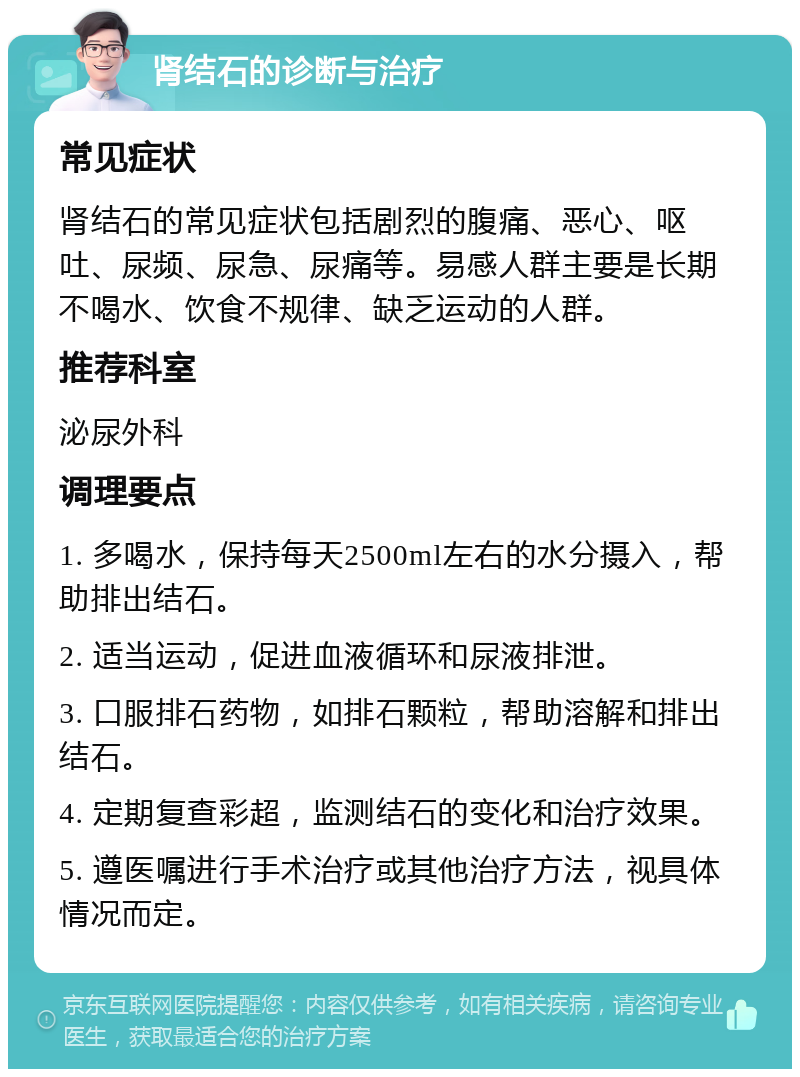 肾结石的诊断与治疗 常见症状 肾结石的常见症状包括剧烈的腹痛、恶心、呕吐、尿频、尿急、尿痛等。易感人群主要是长期不喝水、饮食不规律、缺乏运动的人群。 推荐科室 泌尿外科 调理要点 1. 多喝水，保持每天2500ml左右的水分摄入，帮助排出结石。 2. 适当运动，促进血液循环和尿液排泄。 3. 口服排石药物，如排石颗粒，帮助溶解和排出结石。 4. 定期复查彩超，监测结石的变化和治疗效果。 5. 遵医嘱进行手术治疗或其他治疗方法，视具体情况而定。