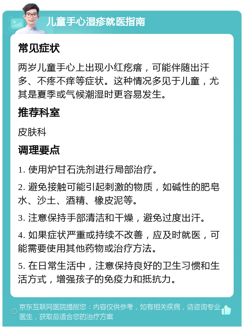 儿童手心湿疹就医指南 常见症状 两岁儿童手心上出现小红疙瘩，可能伴随出汗多、不疼不痒等症状。这种情况多见于儿童，尤其是夏季或气候潮湿时更容易发生。 推荐科室 皮肤科 调理要点 1. 使用炉甘石洗剂进行局部治疗。 2. 避免接触可能引起刺激的物质，如碱性的肥皂水、沙土、酒精、橡皮泥等。 3. 注意保持手部清洁和干燥，避免过度出汗。 4. 如果症状严重或持续不改善，应及时就医，可能需要使用其他药物或治疗方法。 5. 在日常生活中，注意保持良好的卫生习惯和生活方式，增强孩子的免疫力和抵抗力。