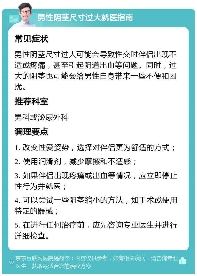 男性阴茎尺寸过大就医指南 常见症状 男性阴茎尺寸过大可能会导致性交时伴侣出现不适或疼痛，甚至引起阴道出血等问题。同时，过大的阴茎也可能会给男性自身带来一些不便和困扰。 推荐科室 男科或泌尿外科 调理要点 1. 改变性爱姿势，选择对伴侣更为舒适的方式； 2. 使用润滑剂，减少摩擦和不适感； 3. 如果伴侣出现疼痛或出血等情况，应立即停止性行为并就医； 4. 可以尝试一些阴茎缩小的方法，如手术或使用特定的器械； 5. 在进行任何治疗前，应先咨询专业医生并进行详细检查。