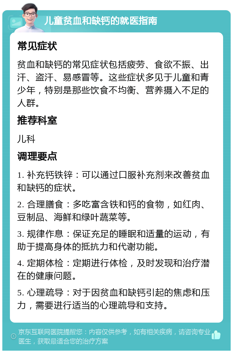 儿童贫血和缺钙的就医指南 常见症状 贫血和缺钙的常见症状包括疲劳、食欲不振、出汗、盗汗、易感冒等。这些症状多见于儿童和青少年，特别是那些饮食不均衡、营养摄入不足的人群。 推荐科室 儿科 调理要点 1. 补充钙铁锌：可以通过口服补充剂来改善贫血和缺钙的症状。 2. 合理膳食：多吃富含铁和钙的食物，如红肉、豆制品、海鲜和绿叶蔬菜等。 3. 规律作息：保证充足的睡眠和适量的运动，有助于提高身体的抵抗力和代谢功能。 4. 定期体检：定期进行体检，及时发现和治疗潜在的健康问题。 5. 心理疏导：对于因贫血和缺钙引起的焦虑和压力，需要进行适当的心理疏导和支持。