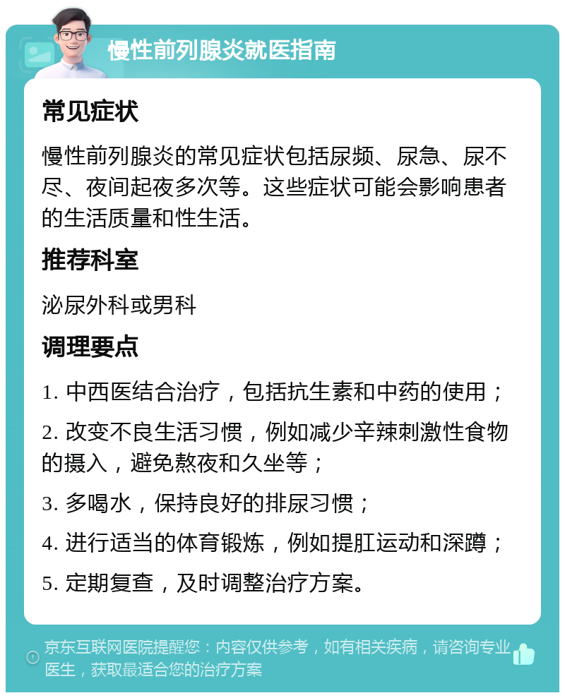 慢性前列腺炎就医指南 常见症状 慢性前列腺炎的常见症状包括尿频、尿急、尿不尽、夜间起夜多次等。这些症状可能会影响患者的生活质量和性生活。 推荐科室 泌尿外科或男科 调理要点 1. 中西医结合治疗，包括抗生素和中药的使用； 2. 改变不良生活习惯，例如减少辛辣刺激性食物的摄入，避免熬夜和久坐等； 3. 多喝水，保持良好的排尿习惯； 4. 进行适当的体育锻炼，例如提肛运动和深蹲； 5. 定期复查，及时调整治疗方案。