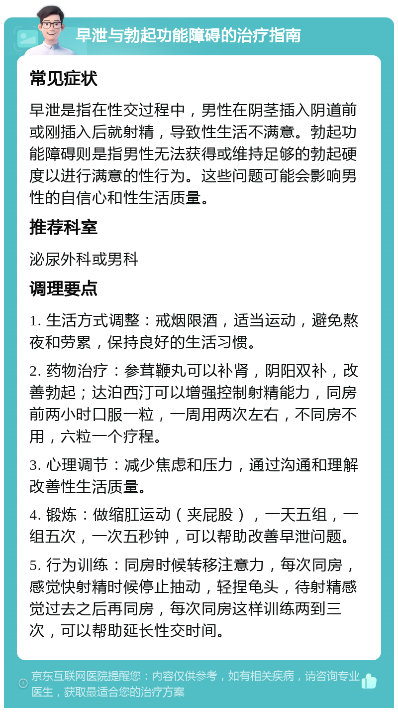 早泄与勃起功能障碍的治疗指南 常见症状 早泄是指在性交过程中，男性在阴茎插入阴道前或刚插入后就射精，导致性生活不满意。勃起功能障碍则是指男性无法获得或维持足够的勃起硬度以进行满意的性行为。这些问题可能会影响男性的自信心和性生活质量。 推荐科室 泌尿外科或男科 调理要点 1. 生活方式调整：戒烟限酒，适当运动，避免熬夜和劳累，保持良好的生活习惯。 2. 药物治疗：参茸鞭丸可以补肾，阴阳双补，改善勃起；达泊西汀可以增强控制射精能力，同房前两小时口服一粒，一周用两次左右，不同房不用，六粒一个疗程。 3. 心理调节：减少焦虑和压力，通过沟通和理解改善性生活质量。 4. 锻炼：做缩肛运动（夹屁股），一天五组，一组五次，一次五秒钟，可以帮助改善早泄问题。 5. 行为训练：同房时候转移注意力，每次同房，感觉快射精时候停止抽动，轻捏龟头，待射精感觉过去之后再同房，每次同房这样训练两到三次，可以帮助延长性交时间。