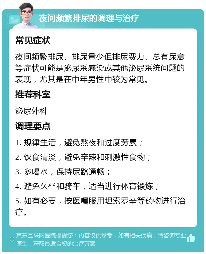 夜间频繁排尿的调理与治疗 常见症状 夜间频繁排尿、排尿量少但排尿费力、总有尿意等症状可能是泌尿系感染或其他泌尿系统问题的表现，尤其是在中年男性中较为常见。 推荐科室 泌尿外科 调理要点 1. 规律生活，避免熬夜和过度劳累； 2. 饮食清淡，避免辛辣和刺激性食物； 3. 多喝水，保持尿路通畅； 4. 避免久坐和骑车，适当进行体育锻炼； 5. 如有必要，按医嘱服用坦索罗辛等药物进行治疗。