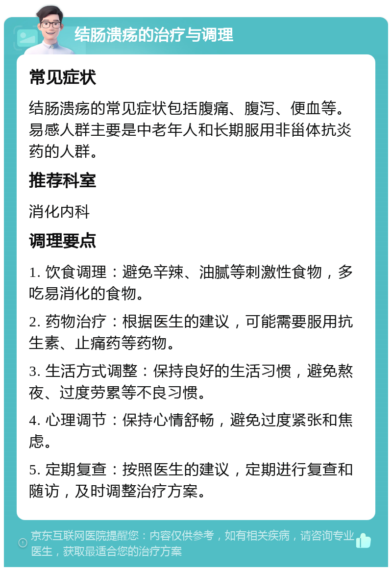 结肠溃疡的治疗与调理 常见症状 结肠溃疡的常见症状包括腹痛、腹泻、便血等。易感人群主要是中老年人和长期服用非甾体抗炎药的人群。 推荐科室 消化内科 调理要点 1. 饮食调理：避免辛辣、油腻等刺激性食物，多吃易消化的食物。 2. 药物治疗：根据医生的建议，可能需要服用抗生素、止痛药等药物。 3. 生活方式调整：保持良好的生活习惯，避免熬夜、过度劳累等不良习惯。 4. 心理调节：保持心情舒畅，避免过度紧张和焦虑。 5. 定期复查：按照医生的建议，定期进行复查和随访，及时调整治疗方案。