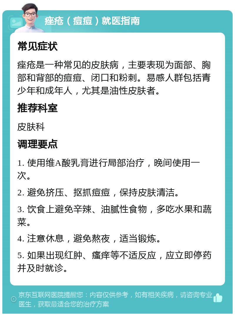 痤疮（痘痘）就医指南 常见症状 痤疮是一种常见的皮肤病，主要表现为面部、胸部和背部的痘痘、闭口和粉刺。易感人群包括青少年和成年人，尤其是油性皮肤者。 推荐科室 皮肤科 调理要点 1. 使用维A酸乳膏进行局部治疗，晚间使用一次。 2. 避免挤压、抠抓痘痘，保持皮肤清洁。 3. 饮食上避免辛辣、油腻性食物，多吃水果和蔬菜。 4. 注意休息，避免熬夜，适当锻炼。 5. 如果出现红肿、瘙痒等不适反应，应立即停药并及时就诊。