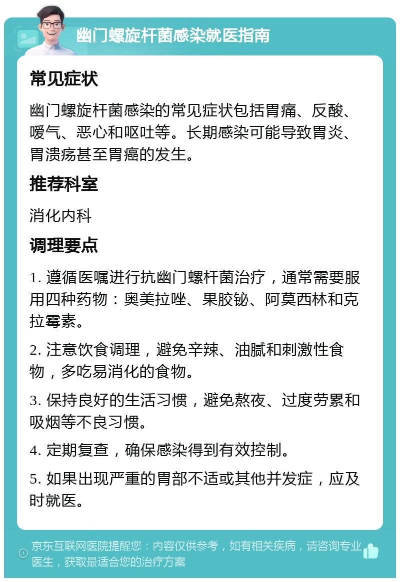 幽门螺旋杆菌感染就医指南 常见症状 幽门螺旋杆菌感染的常见症状包括胃痛、反酸、嗳气、恶心和呕吐等。长期感染可能导致胃炎、胃溃疡甚至胃癌的发生。 推荐科室 消化内科 调理要点 1. 遵循医嘱进行抗幽门螺杆菌治疗，通常需要服用四种药物：奥美拉唑、果胶铋、阿莫西林和克拉霉素。 2. 注意饮食调理，避免辛辣、油腻和刺激性食物，多吃易消化的食物。 3. 保持良好的生活习惯，避免熬夜、过度劳累和吸烟等不良习惯。 4. 定期复查，确保感染得到有效控制。 5. 如果出现严重的胃部不适或其他并发症，应及时就医。