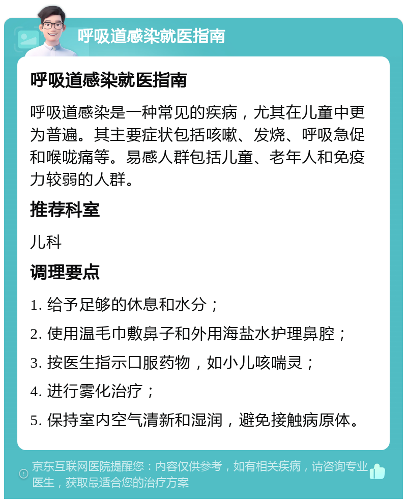 呼吸道感染就医指南 呼吸道感染就医指南 呼吸道感染是一种常见的疾病，尤其在儿童中更为普遍。其主要症状包括咳嗽、发烧、呼吸急促和喉咙痛等。易感人群包括儿童、老年人和免疫力较弱的人群。 推荐科室 儿科 调理要点 1. 给予足够的休息和水分； 2. 使用温毛巾敷鼻子和外用海盐水护理鼻腔； 3. 按医生指示口服药物，如小儿咳喘灵； 4. 进行雾化治疗； 5. 保持室内空气清新和湿润，避免接触病原体。