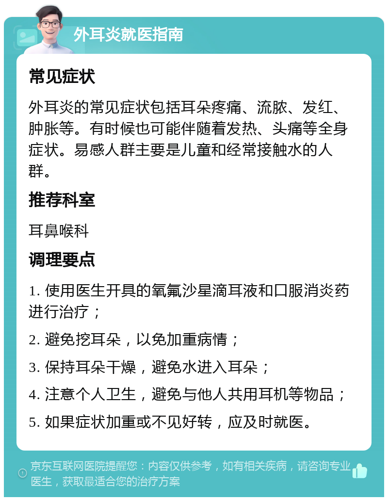 外耳炎就医指南 常见症状 外耳炎的常见症状包括耳朵疼痛、流脓、发红、肿胀等。有时候也可能伴随着发热、头痛等全身症状。易感人群主要是儿童和经常接触水的人群。 推荐科室 耳鼻喉科 调理要点 1. 使用医生开具的氧氟沙星滴耳液和口服消炎药进行治疗； 2. 避免挖耳朵，以免加重病情； 3. 保持耳朵干燥，避免水进入耳朵； 4. 注意个人卫生，避免与他人共用耳机等物品； 5. 如果症状加重或不见好转，应及时就医。