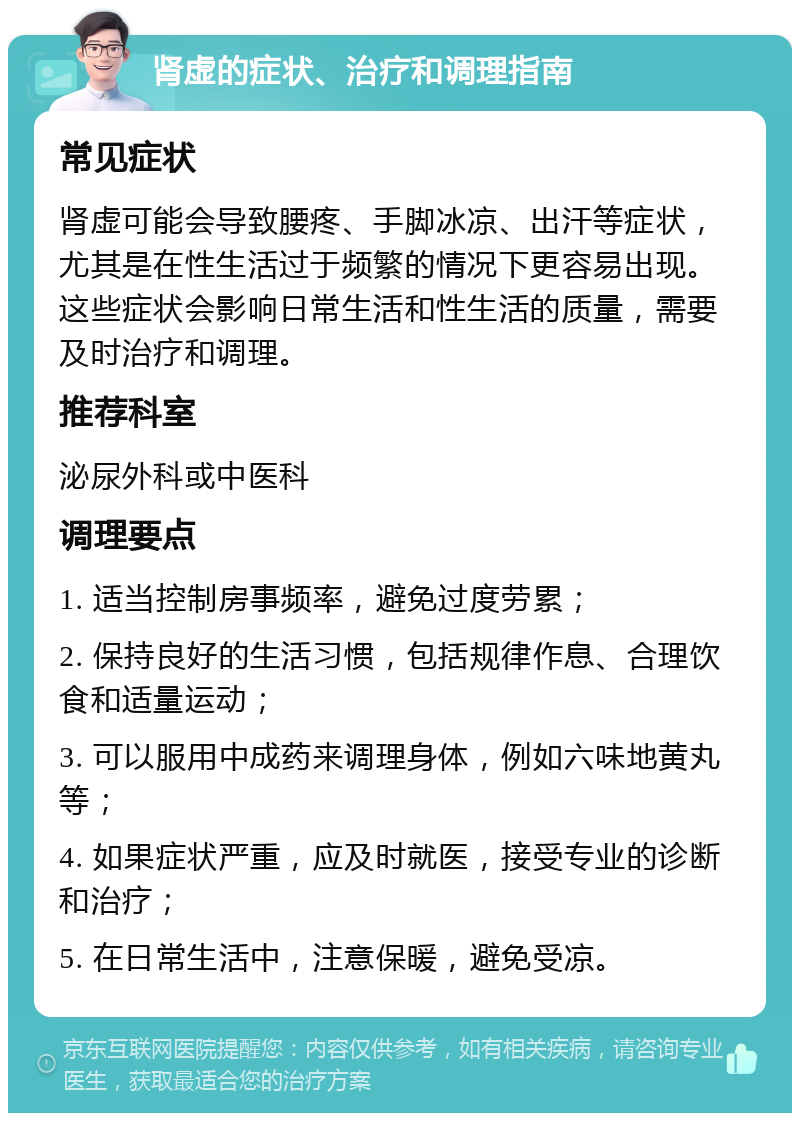 肾虚的症状、治疗和调理指南 常见症状 肾虚可能会导致腰疼、手脚冰凉、出汗等症状，尤其是在性生活过于频繁的情况下更容易出现。这些症状会影响日常生活和性生活的质量，需要及时治疗和调理。 推荐科室 泌尿外科或中医科 调理要点 1. 适当控制房事频率，避免过度劳累； 2. 保持良好的生活习惯，包括规律作息、合理饮食和适量运动； 3. 可以服用中成药来调理身体，例如六味地黄丸等； 4. 如果症状严重，应及时就医，接受专业的诊断和治疗； 5. 在日常生活中，注意保暖，避免受凉。