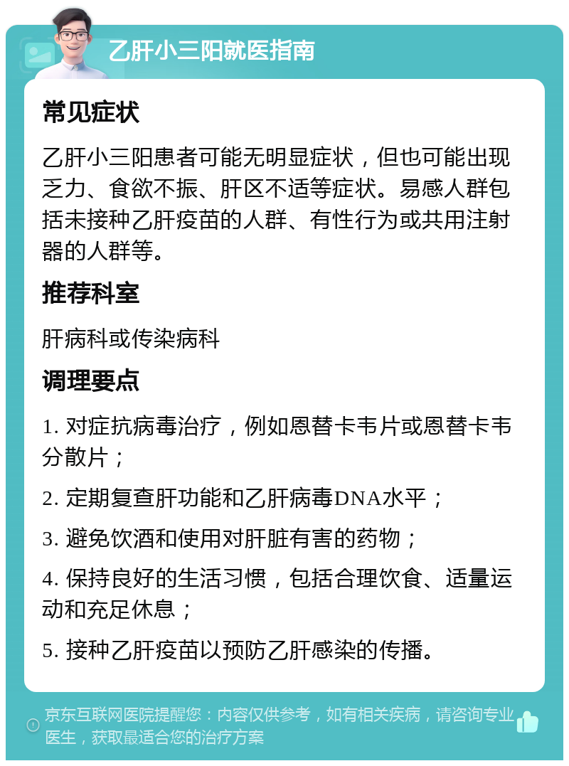 乙肝小三阳就医指南 常见症状 乙肝小三阳患者可能无明显症状，但也可能出现乏力、食欲不振、肝区不适等症状。易感人群包括未接种乙肝疫苗的人群、有性行为或共用注射器的人群等。 推荐科室 肝病科或传染病科 调理要点 1. 对症抗病毒治疗，例如恩替卡韦片或恩替卡韦分散片； 2. 定期复查肝功能和乙肝病毒DNA水平； 3. 避免饮酒和使用对肝脏有害的药物； 4. 保持良好的生活习惯，包括合理饮食、适量运动和充足休息； 5. 接种乙肝疫苗以预防乙肝感染的传播。