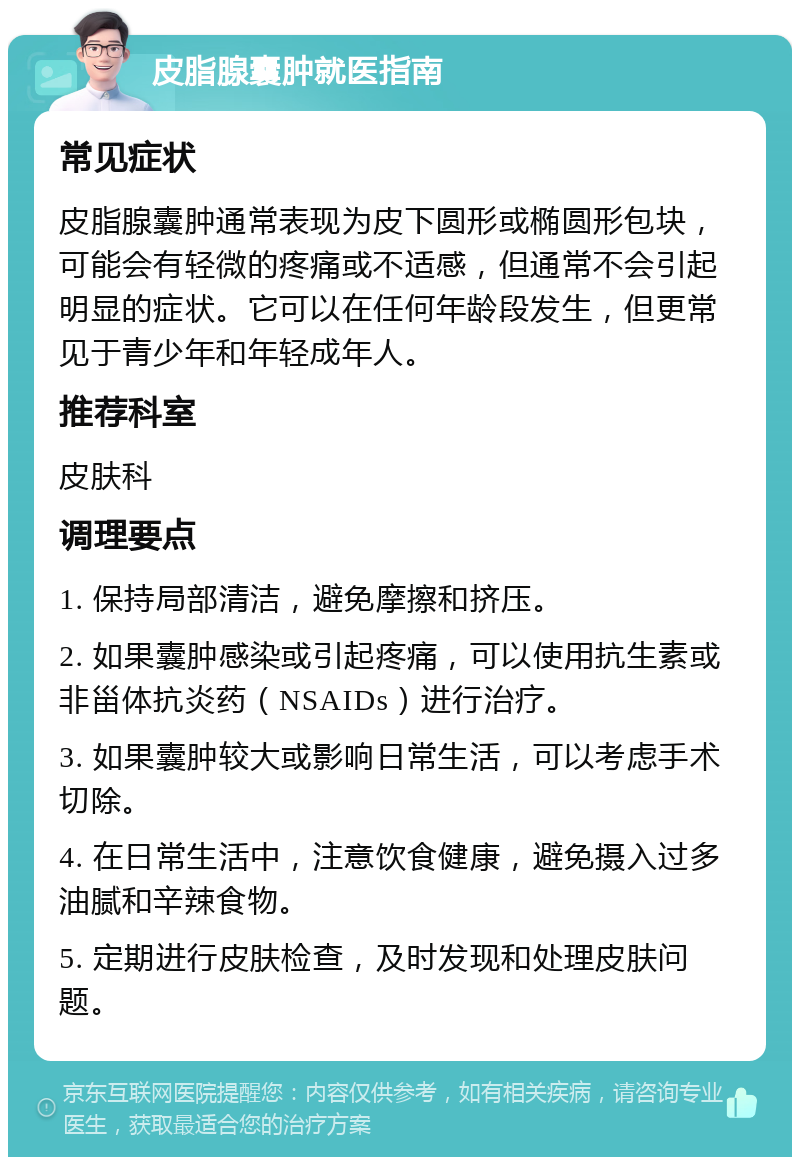 皮脂腺囊肿就医指南 常见症状 皮脂腺囊肿通常表现为皮下圆形或椭圆形包块，可能会有轻微的疼痛或不适感，但通常不会引起明显的症状。它可以在任何年龄段发生，但更常见于青少年和年轻成年人。 推荐科室 皮肤科 调理要点 1. 保持局部清洁，避免摩擦和挤压。 2. 如果囊肿感染或引起疼痛，可以使用抗生素或非甾体抗炎药（NSAIDs）进行治疗。 3. 如果囊肿较大或影响日常生活，可以考虑手术切除。 4. 在日常生活中，注意饮食健康，避免摄入过多油腻和辛辣食物。 5. 定期进行皮肤检查，及时发现和处理皮肤问题。