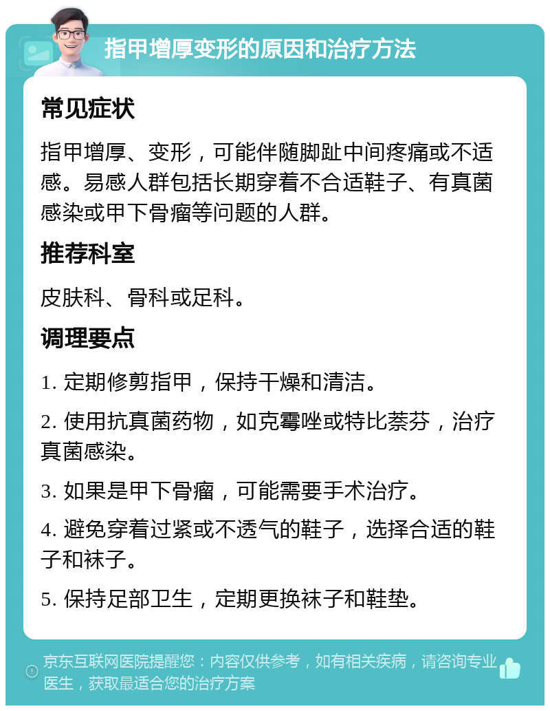 指甲增厚变形的原因和治疗方法 常见症状 指甲增厚、变形，可能伴随脚趾中间疼痛或不适感。易感人群包括长期穿着不合适鞋子、有真菌感染或甲下骨瘤等问题的人群。 推荐科室 皮肤科、骨科或足科。 调理要点 1. 定期修剪指甲，保持干燥和清洁。 2. 使用抗真菌药物，如克霉唑或特比萘芬，治疗真菌感染。 3. 如果是甲下骨瘤，可能需要手术治疗。 4. 避免穿着过紧或不透气的鞋子，选择合适的鞋子和袜子。 5. 保持足部卫生，定期更换袜子和鞋垫。