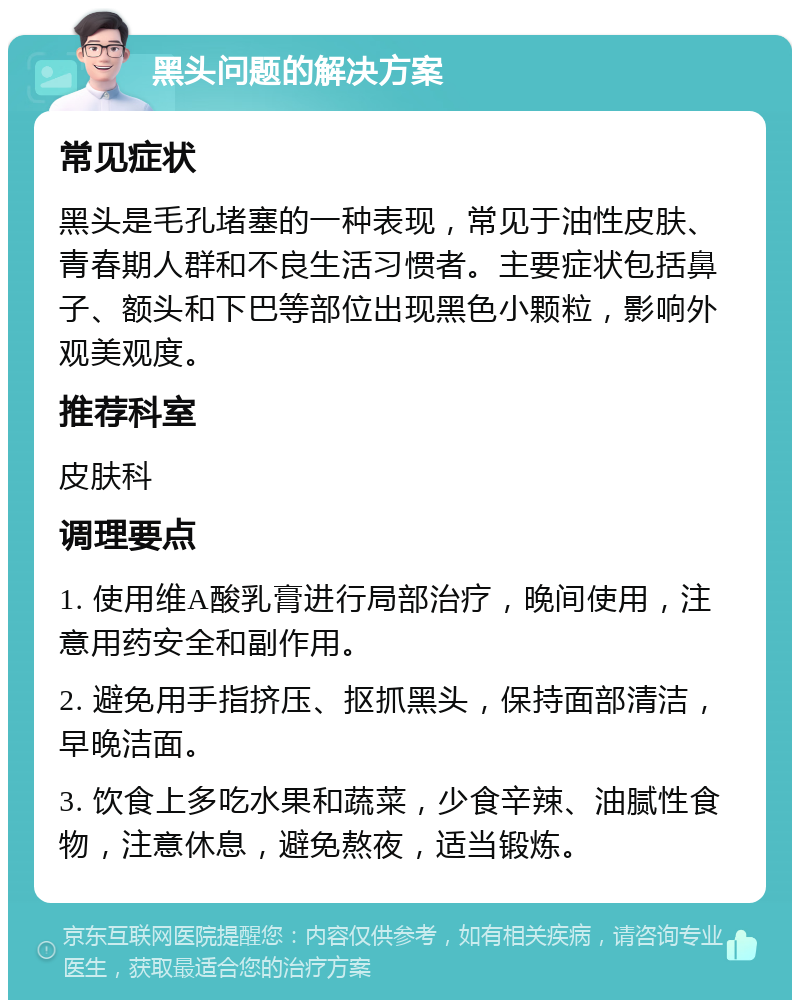 黑头问题的解决方案 常见症状 黑头是毛孔堵塞的一种表现，常见于油性皮肤、青春期人群和不良生活习惯者。主要症状包括鼻子、额头和下巴等部位出现黑色小颗粒，影响外观美观度。 推荐科室 皮肤科 调理要点 1. 使用维A酸乳膏进行局部治疗，晚间使用，注意用药安全和副作用。 2. 避免用手指挤压、抠抓黑头，保持面部清洁，早晚洁面。 3. 饮食上多吃水果和蔬菜，少食辛辣、油腻性食物，注意休息，避免熬夜，适当锻炼。